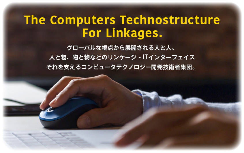 The Computers Technostructure
For Linkages.　グローバルな視点から展開される人と人、人と物、物と物などの情報インターフェイス　それを支えるコンピュータテクノロジー開発技術者集団。